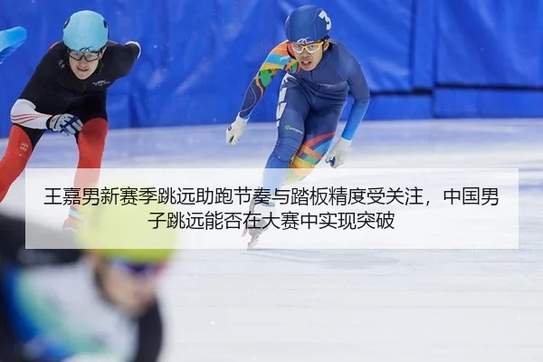 王嘉男新赛季跳远助跑节奏与踏板精度受关注，中国男子跳远能否在大赛中实现突破